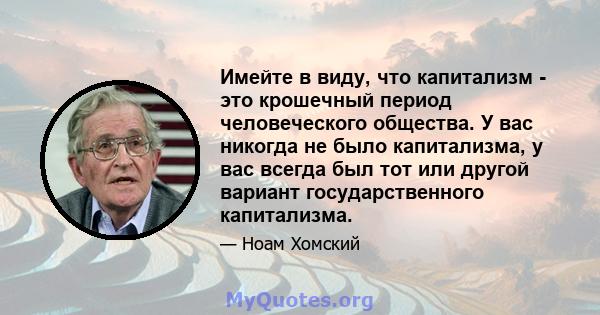 Имейте в виду, что капитализм - это крошечный период человеческого общества. У вас никогда не было капитализма, у вас всегда был тот или другой вариант государственного капитализма.