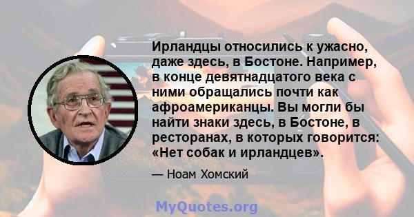 Ирландцы относились к ужасно, даже здесь, в Бостоне. Например, в конце девятнадцатого века с ними обращались почти как афроамериканцы. Вы могли бы найти знаки здесь, в Бостоне, в ресторанах, в которых говорится: «Нет