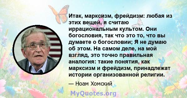 Итак, марксизм, фрейдизм: любая из этих вещей, я считаю иррациональным культом. Они богословия, так что это то, что вы думаете о богословии; Я не думаю об этом. На самом деле, на мой взгляд, это точно правильная