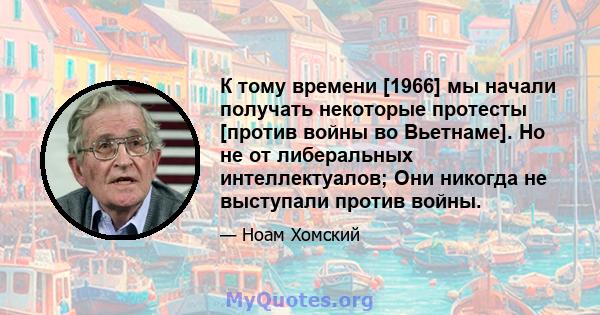 К тому времени [1966] мы начали получать некоторые протесты [против войны во Вьетнаме]. Но не от либеральных интеллектуалов; Они никогда не выступали против войны.