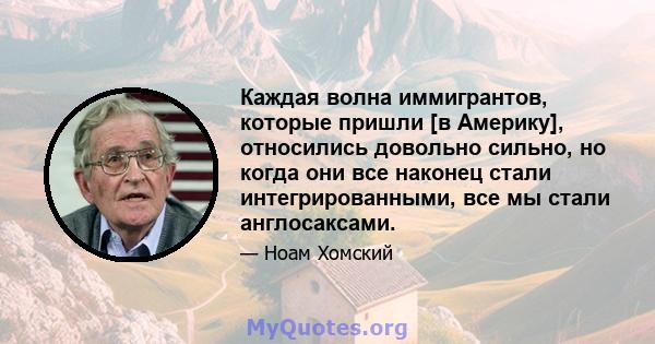 Каждая волна иммигрантов, которые пришли [в Америку], относились довольно сильно, но когда они все наконец стали интегрированными, все мы стали англосаксами.