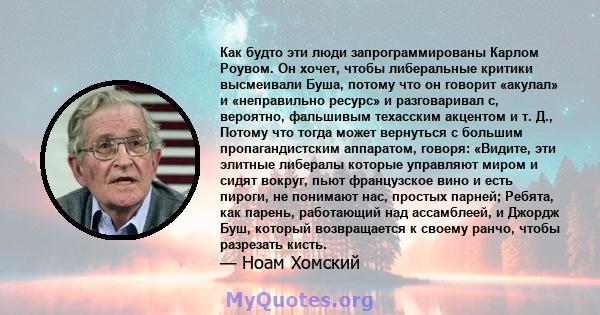 Как будто эти люди запрограммированы Карлом Роувом. Он хочет, чтобы либеральные критики высмеивали Буша, потому что он говорит «акулал» и «неправильно ресурс» и разговаривал с, вероятно, фальшивым техасским акцентом и