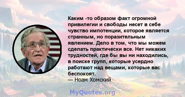 Каким -то образом факт огромной привилегии и свободы несет в себе чувство импотенции, которое является странным, но поразительным явлением. Дело в том, что мы можем сделать практически все. Нет никаких трудностей, где