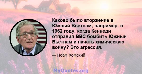 Каково было вторжение в Южный Вьетнам, например, в 1962 году, когда Кеннеди отправил ВВС бомбить Южный Вьетнам и начать химическую войну? Это агрессия.