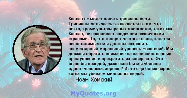 Каплан не может понять тривиальности. Тривиальность здесь заключается в том, что никто, кроме ультра-правых джингостов, таких как Каплан, не сравнивает злодеяния различными странами. То, что говорят честные люди,