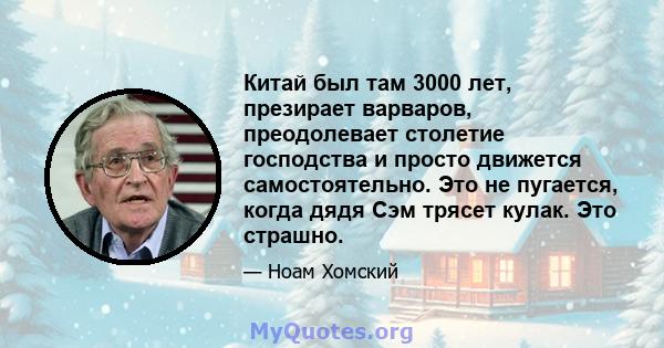 Китай был там 3000 лет, презирает варваров, преодолевает столетие господства и просто движется самостоятельно. Это не пугается, когда дядя Сэм трясет кулак. Это страшно.