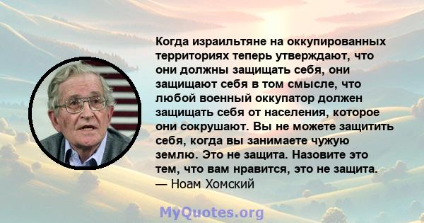 Когда израильтяне на оккупированных территориях теперь утверждают, что они должны защищать себя, они защищают себя в том смысле, что любой военный оккупатор должен защищать себя от населения, которое они сокрушают. Вы