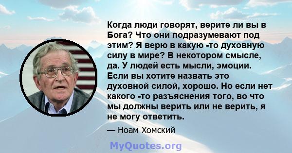 Когда люди говорят, верите ли вы в Бога? Что они подразумевают под этим? Я верю в какую -то духовную силу в мире? В некотором смысле, да. У людей есть мысли, эмоции. Если вы хотите назвать это духовной силой, хорошо. Но 