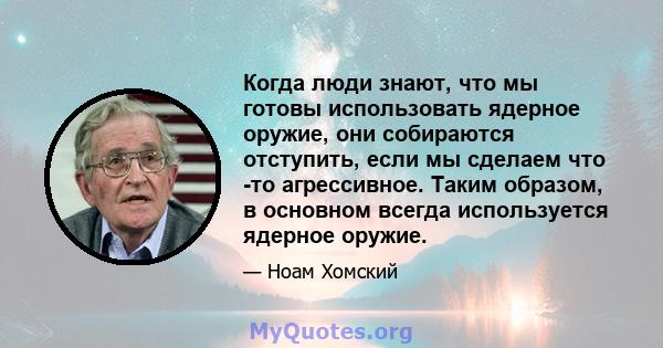 Когда люди знают, что мы готовы использовать ядерное оружие, они собираются отступить, если мы сделаем что -то агрессивное. Таким образом, в основном всегда используется ядерное оружие.