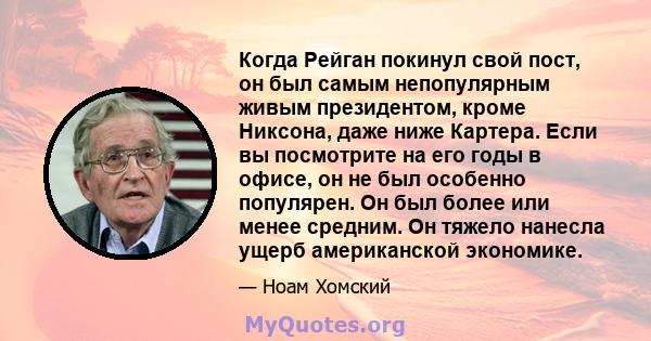 Когда Рейган покинул свой пост, он был самым непопулярным живым президентом, кроме Никсона, даже ниже Картера. Если вы посмотрите на его годы в офисе, он не был особенно популярен. Он был более или менее средним. Он