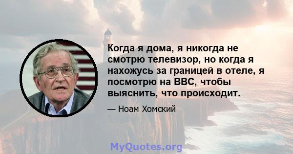 Когда я дома, я никогда не смотрю телевизор, но когда я нахожусь за границей в отеле, я посмотрю на BBC, чтобы выяснить, что происходит.