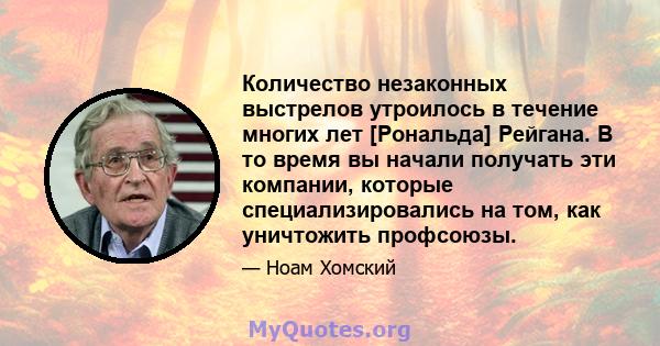 Количество незаконных выстрелов утроилось в течение многих лет [Рональда] Рейгана. В то время вы начали получать эти компании, которые специализировались на том, как уничтожить профсоюзы.