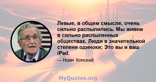 Левые, в общем смысле, очень сильно распылились. Мы живем в сильно распыленных обществах. Люди в значительной степени одиноки; Это вы и ваш iPad.