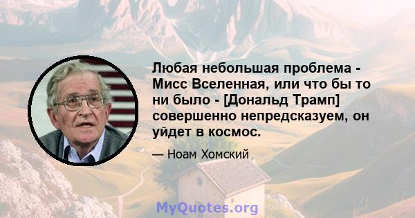 Любая небольшая проблема - Мисс Вселенная, или что бы то ни было - [Дональд Трамп] совершенно непредсказуем, он уйдет в космос.