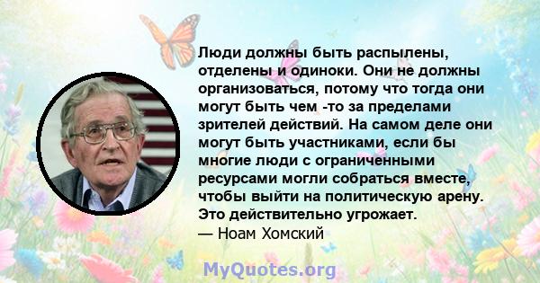 Люди должны быть распылены, отделены и одиноки. Они не должны организоваться, потому что тогда они могут быть чем -то за пределами зрителей действий. На самом деле они могут быть участниками, если бы многие люди с