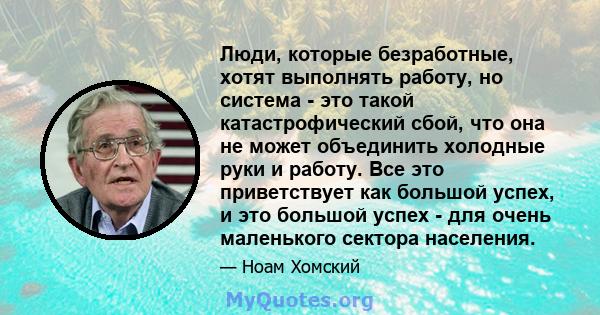 Люди, которые безработные, хотят выполнять работу, но система - это такой катастрофический сбой, что она не может объединить холодные руки и работу. Все это приветствует как большой успех, и это большой успех - для