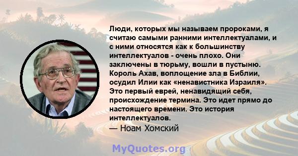 Люди, которых мы называем пророками, я считаю самыми ранними интеллектуалами, и с ними относятся как к большинству интеллектуалов - очень плохо. Они заключены в тюрьму, вошли в пустыню. Король Ахав, воплощение зла в