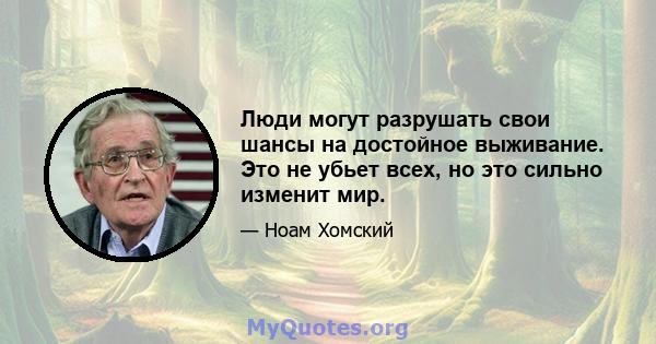 Люди могут разрушать свои шансы на достойное выживание. Это не убьет всех, но это сильно изменит мир.