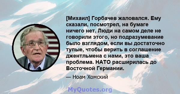 [Михаил] Горбачев жаловался. Ему сказали, посмотрел, на бумаге ничего нет. Люди на самом деле не говорили этого, но подразумевание было взглядом, если вы достаточно тупые, чтобы верить в соглашение джентльмена с нами,