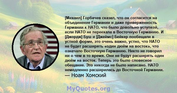 [Михаил] Горбачев сказал, что он согласится на объединение Германии и даже приверженность Германии к НАТО, что было довольно уступкой, если НАТО не переехала в Восточную Германию. И [Джордж] Буш и [Джеймс] Бейкер