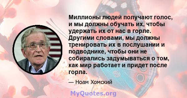 Миллионы людей получают голос, и мы должны обучать их, чтобы удержать их от нас в горле. Другими словами, мы должны тренировать их в послушании и подводнике, чтобы они не собирались задумываться о том, как мир работает