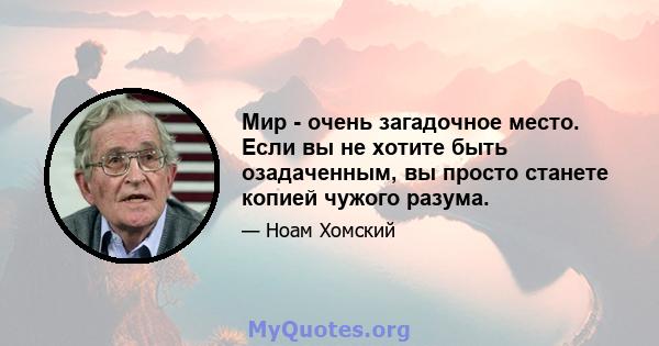 Мир - очень загадочное место. Если вы не хотите быть озадаченным, вы просто станете копией чужого разума.