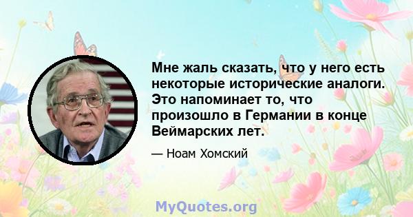 Мне жаль сказать, что у него есть некоторые исторические аналоги. Это напоминает то, что произошло в Германии в конце Веймарских лет.