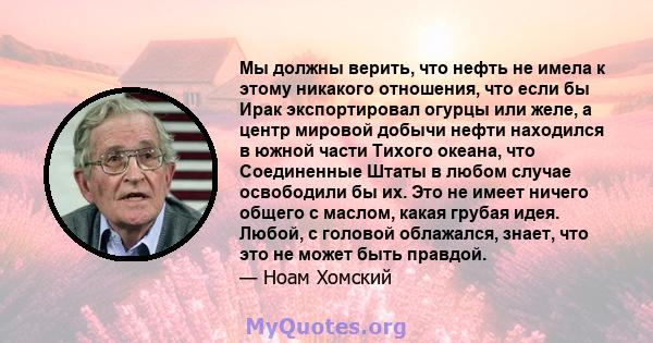 Мы должны верить, что нефть не имела к этому никакого отношения, что если бы Ирак экспортировал огурцы или желе, а центр мировой добычи нефти находился в южной части Тихого океана, что Соединенные Штаты в любом случае