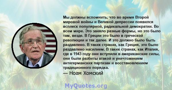 Мы должны вспомнить, что во время Второй мировой войны и Великой депрессии появился всплеск популярной, радикальной демократии. Во всем мире. Это заняло разные формы, но это было там, везде. В Греции это было в