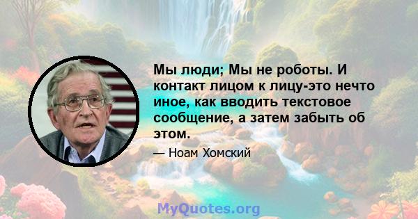 Мы люди; Мы не роботы. И контакт лицом к лицу-это нечто иное, как вводить текстовое сообщение, а затем забыть об этом.