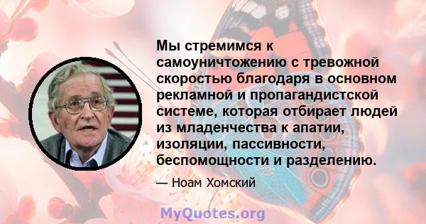 Мы стремимся к самоуничтожению с тревожной скоростью благодаря в основном рекламной и пропагандистской системе, которая отбирает людей из младенчества к апатии, изоляции, пассивности, беспомощности и разделению.