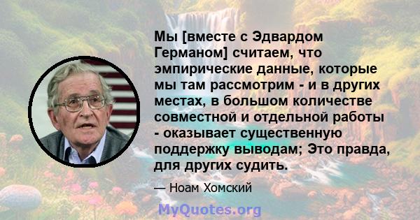 Мы [вместе с Эдвардом Германом] считаем, что эмпирические данные, которые мы там рассмотрим - и в других местах, в большом количестве совместной и отдельной работы - оказывает существенную поддержку выводам; Это правда, 