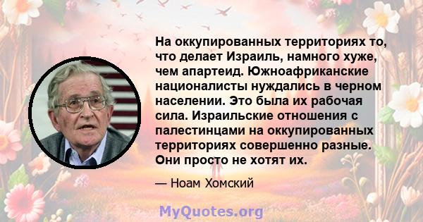 На оккупированных территориях то, что делает Израиль, намного хуже, чем апартеид. Южноафриканские националисты нуждались в черном населении. Это была их рабочая сила. Израильские отношения с палестинцами на