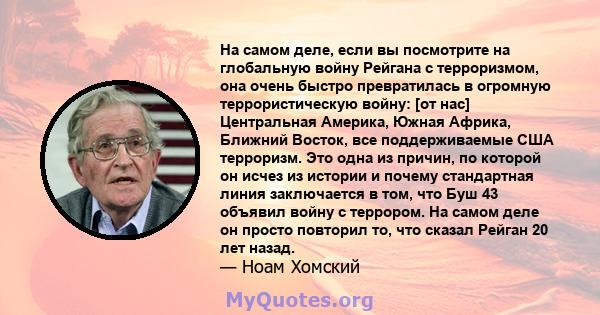 На самом деле, если вы посмотрите на глобальную войну Рейгана с терроризмом, она очень быстро превратилась в огромную террористическую войну: [от нас] Центральная Америка, Южная Африка, Ближний Восток, все