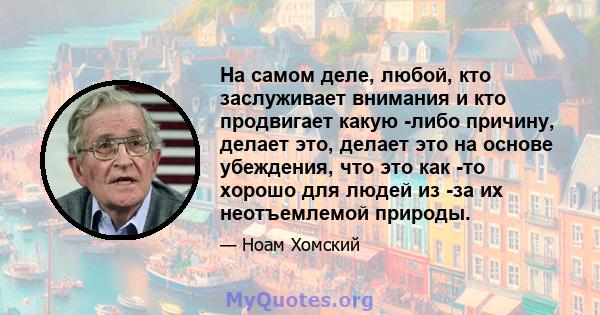 На самом деле, любой, кто заслуживает внимания и кто продвигает какую -либо причину, делает это, делает это на основе убеждения, что это как -то хорошо для людей из -за их неотъемлемой природы.