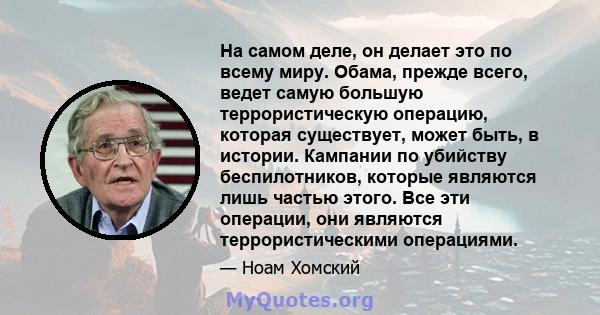 На самом деле, он делает это по всему миру. Обама, прежде всего, ведет самую большую террористическую операцию, которая существует, может быть, в истории. Кампании по убийству беспилотников, которые являются лишь частью 