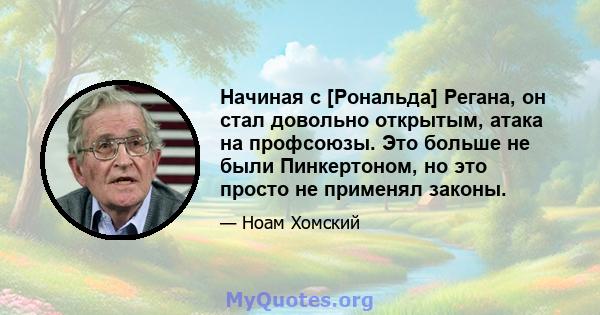 Начиная с [Рональда] Регана, он стал довольно открытым, атака на профсоюзы. Это больше не были Пинкертоном, но это просто не применял законы.