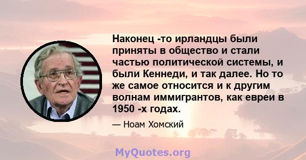 Наконец -то ирландцы были приняты в общество и стали частью политической системы, и были Кеннеди, и так далее. Но то же самое относится и к другим волнам иммигрантов, как евреи в 1950 -х годах.