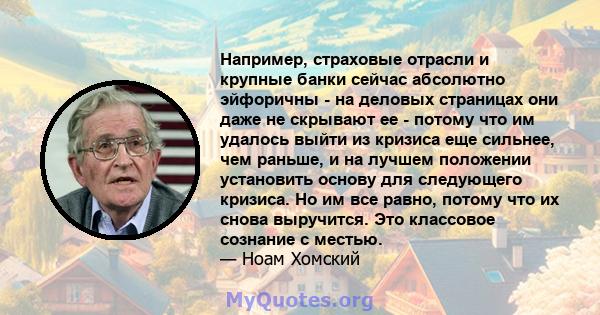 Например, страховые отрасли и крупные банки сейчас абсолютно эйфоричны - на деловых страницах они даже не скрывают ее - потому что им удалось выйти из кризиса еще сильнее, чем раньше, и на лучшем положении установить