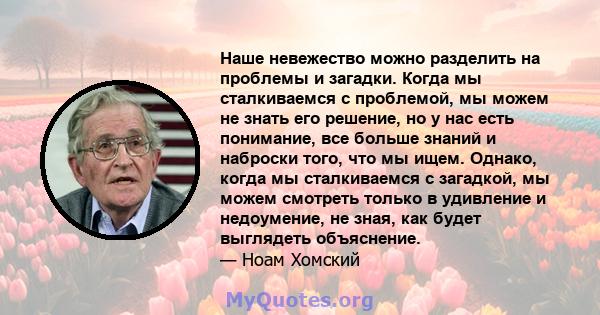 Наше невежество можно разделить на проблемы и загадки. Когда мы сталкиваемся с проблемой, мы можем не знать его решение, но у нас есть понимание, все больше знаний и наброски того, что мы ищем. Однако, когда мы