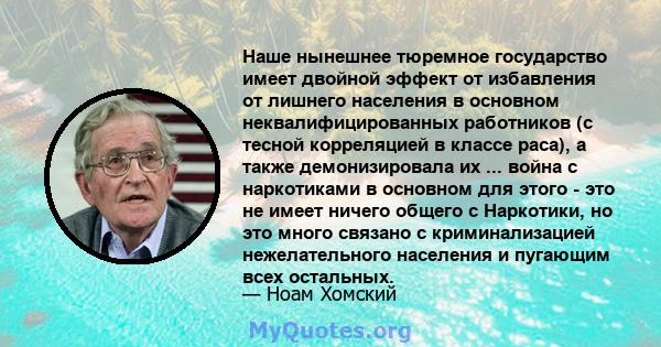 Наше нынешнее тюремное государство имеет двойной эффект от избавления от лишнего населения в основном неквалифицированных работников (с тесной корреляцией в классе раса), а также демонизировала их ... война с