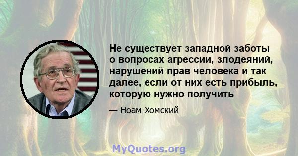 Не существует западной заботы о вопросах агрессии, злодеяний, нарушений прав человека и так далее, если от них есть прибыль, которую нужно получить