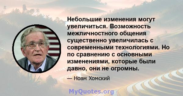 Небольшие изменения могут увеличиться. Возможность межличностного общения существенно увеличилась с современными технологиями. Но по сравнению с основными изменениями, которые были давно, они не огромны.