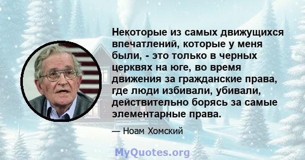 Некоторые из самых движущихся впечатлений, которые у меня были, - это только в черных церквях на юге, во время движения за гражданские права, где люди избивали, убивали, действительно борясь за самые элементарные права.