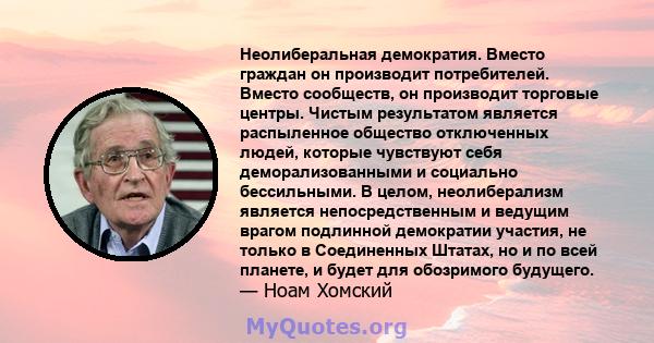 Неолиберальная демократия. Вместо граждан он производит потребителей. Вместо сообществ, он производит торговые центры. Чистым результатом является распыленное общество отключенных людей, которые чувствуют себя