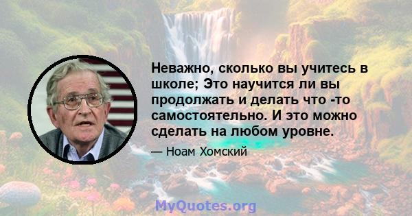 Неважно, сколько вы учитесь в школе; Это научится ли вы продолжать и делать что -то самостоятельно. И это можно сделать на любом уровне.