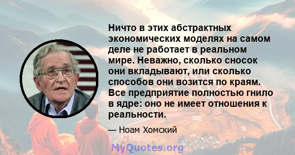 Ничто в этих абстрактных экономических моделях на самом деле не работает в реальном мире. Неважно, сколько сносок они вкладывают, или сколько способов они возится по краям. Все предприятие полностью гнило в ядре: оно не 