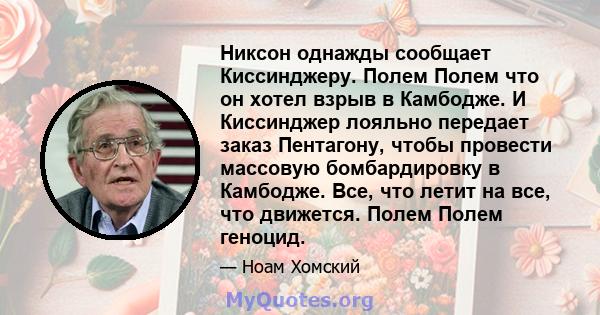 Никсон однажды сообщает Киссинджеру. Полем Полем что он хотел взрыв в Камбодже. И Киссинджер лояльно передает заказ Пентагону, чтобы провести массовую бомбардировку в Камбодже. Все, что летит на все, что движется. Полем 