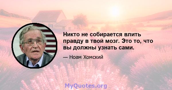 Никто не собирается влить правду в твой мозг. Это то, что вы должны узнать сами.