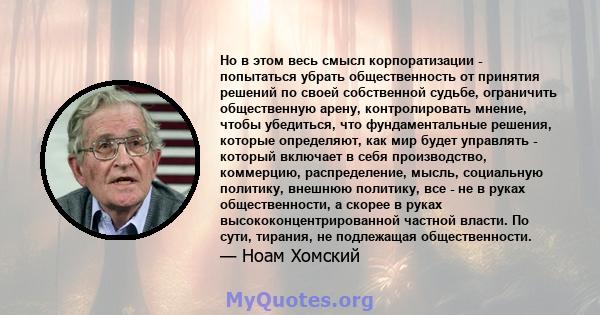 Но в этом весь смысл корпоратизации - попытаться убрать общественность от принятия решений по своей собственной судьбе, ограничить общественную арену, контролировать мнение, чтобы убедиться, что фундаментальные решения, 